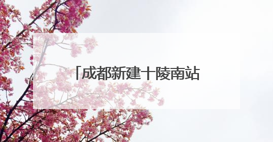 成都新建十陵南站，预计明年9月30日建成，将作为枢纽内普速客运站