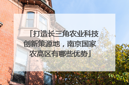 打造长三角农业科技创新策源地，南京国家农高区有哪些优势