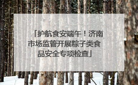 护航食安端午！济南市场监管开展粽子类食品安全专项检查