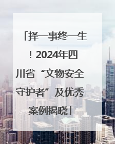 择一事终一生！2024年四川省“文物安全守护者”及优秀案例揭晓