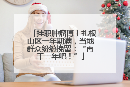 挂职肿瘤博士扎根山区一年期满，当地群众纷纷挽留：“再干一年吧！”