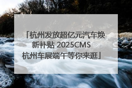 杭州发放超亿元汽车焕新补贴 2025CMS杭州车展端午等你来逛