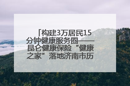 构建3万居民15分钟健康服务圈——昆仑健康保险“健康之家”落地济南市历城区鲍山街道