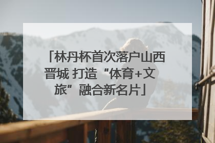 林丹杯首次落户山西晋城 打造“体育+文旅”融合新名片
