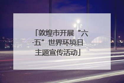 敦煌市开展“六·五”世界环境日主题宣传活动