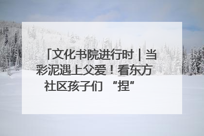 文化书院进行时｜当彩泥遇上父爱！看东方社区孩子们 “捏” 出心目中的爸爸