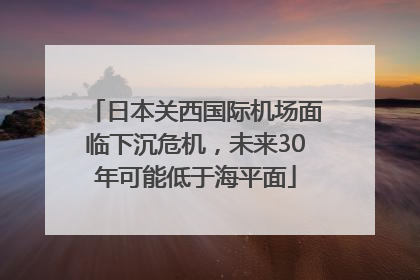 日本关西国际机场面临下沉危机，未来30年可能低于海平面