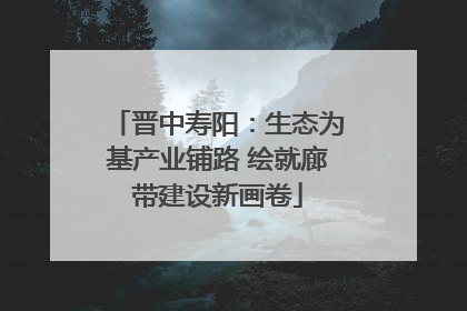 晋中寿阳：生态为基产业铺路 绘就廊带建设新画卷