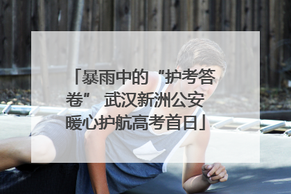 暴雨中的“护考答卷” 武汉新洲公安暖心护航高考首日
