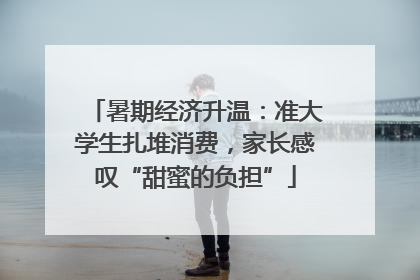 暑期经济升温：准大学生扎堆消费，家长感叹“甜蜜的负担”