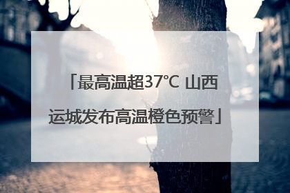 最高温超37℃ 山西运城发布高温橙色预警