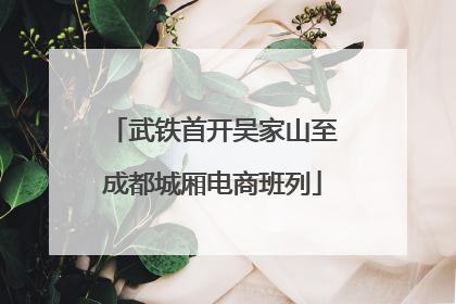 武铁首开吴家山至成都城厢电商班列