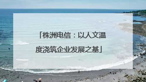 株洲电信：以人文温度浇筑企业发展之基