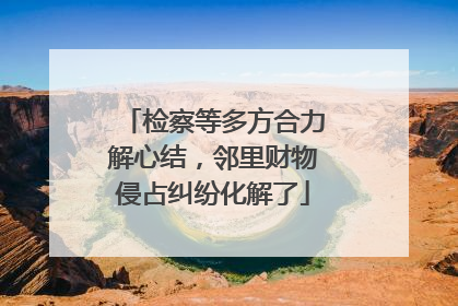 检察等多方合力解心结，邻里财物侵占纠纷化解了