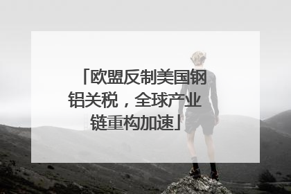 欧盟反制美国钢铝关税，全球产业链重构加速
