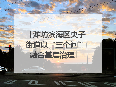 潍坊滨海区央子街道以“三个问”融合基层治理