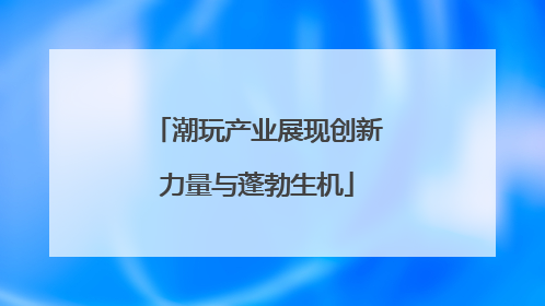 潮玩产业展现创新力量与蓬勃生机
