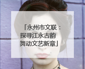 永州市文联：探寻江永古韵 舞动文艺新章
