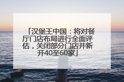 汉堡王中国：将对餐厅门店布局进行全面评估，关闭部分门店并新开40至60家