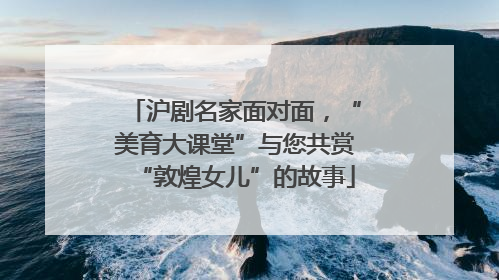沪剧名家面对面，“美育大课堂”与您共赏“敦煌女儿”的故事