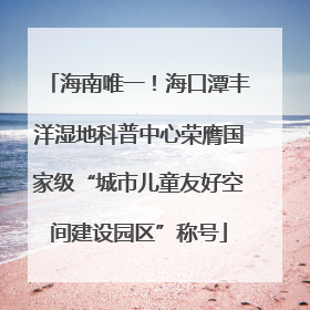 海南唯一！海口潭丰洋湿地科普中心荣膺国家级“城市儿童友好空间建设园区”称号