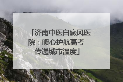 济南中医白癜风医院：暖心护航高考 传递城市温度