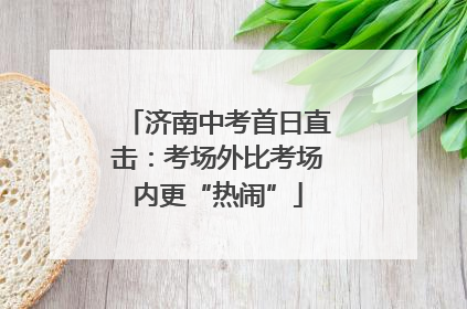 济南中考首日直击：考场外比考场内更“热闹”