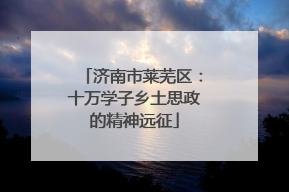 济南市莱芜区：十万学子乡土思政的精神远征