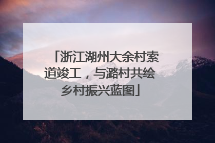浙江湖州大余村索道竣工，与潞村共绘乡村振兴蓝图