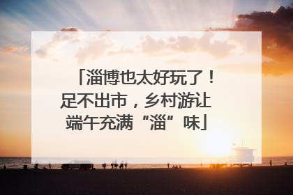 淄博也太好玩了！足不出市，乡村游让端午充满“淄”味