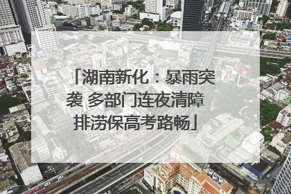 湖南新化：暴雨突袭 多部门连夜清障排涝保高考路畅