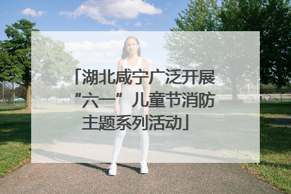 湖北咸宁广泛开展“六一”儿童节消防主题系列活动