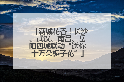 满城花香！长沙、武汉、南昌、岳阳四城联动“送你十万朵栀子花”