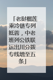 老挝榴莲乘冷链专列抵蓉，中老班列公铁联运出川分拨专线增至五条
