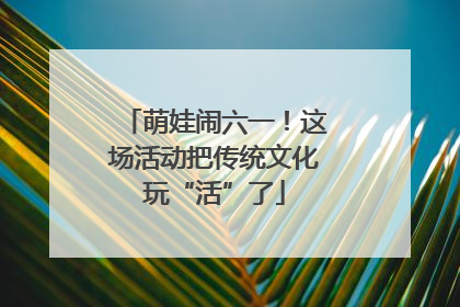 萌娃闹六一！这场活动把传统文化玩“活”了