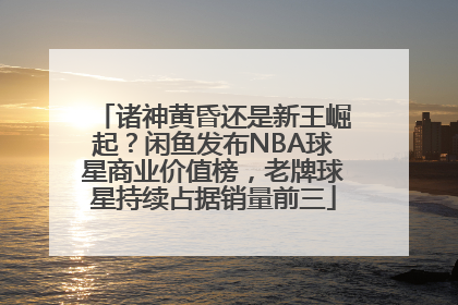 诸神黄昏还是新王崛起？闲鱼发布NBA球星商业价值榜，老牌球星持续占据销量前三