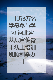 近3万名学员参与学习 河北省基层宣传骨干线上培训班顺利举办