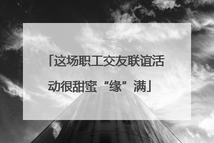 这场职工交友联谊活动很甜蜜“缘”满