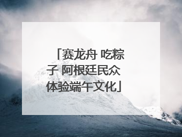 赛龙舟 吃粽子 阿根廷民众体验端午文化