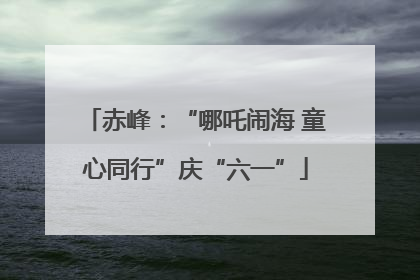 赤峰：“哪吒闹海 童心同行”庆“六一”