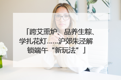 跨艾熏炉、品养生粽、学扎花灯……沪郊朱泾解锁端午“新玩法”