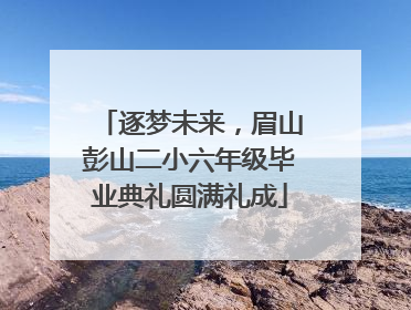 逐梦未来，眉山彭山二小六年级毕业典礼圆满礼成