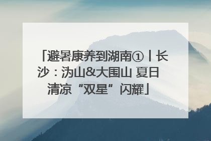 避暑康养到湖南①丨长沙：沩山&大围山 夏日清凉“双星”闪耀