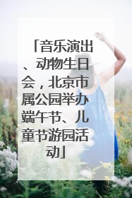 音乐演出、动物生日会，北京市属公园举办端午节、儿童节游园活动