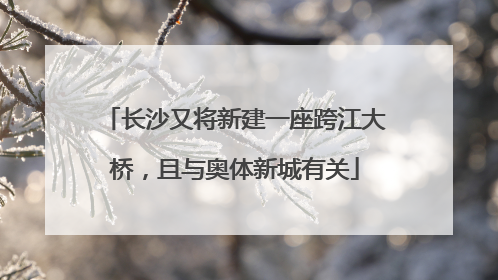 长沙又将新建一座跨江大桥，且与奥体新城有关