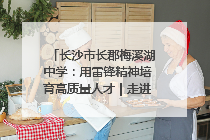 长沙市长郡梅溪湖中学：用雷锋精神培育高质量人才｜走进新时代“雷锋传人 长沙榜样”