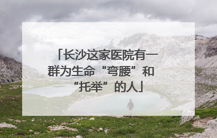 长沙这家医院有一群为生命“弯腰”和“托举”的人