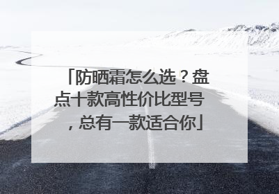 防晒霜怎么选？盘点十款高性价比型号，总有一款适合你