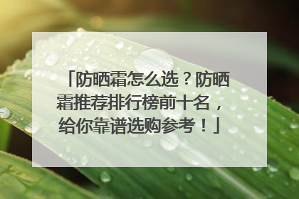 防晒霜怎么选？防晒霜推荐排行榜前十名，给你靠谱选购参考！