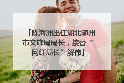 陈海洲出任湖北随州市文旅局局长，接替“网红局长”解伟